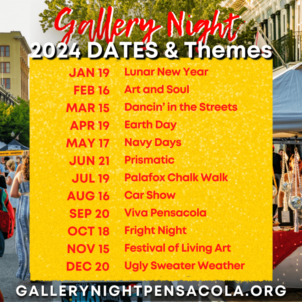 Gallery Night's 2024 Dates are as follows: 
January 19 - Lunar New Year
February 16 - Art and Soul
March 15 - Dancin' in the Streets
April 19 - Earth Day
May 17 - Navy Days
June 21 - Prismatic
July 19 - Palafox Chalk Walk
August 16 - Car Show
September 20 - Viva Pensacola
October 18 - Fright Night
November 15 - Festival of Living Art
December 20 - Ugly Sweater Weather